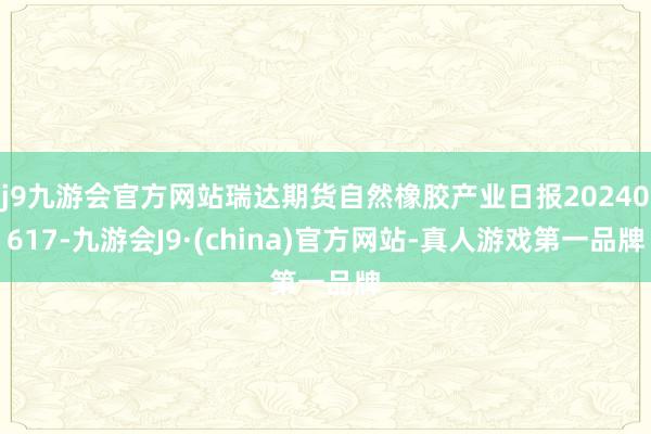 j9九游会官方网站瑞达期货自然橡胶产业日报20240617-九游会J9·(china)官方网站-真人游戏第一品牌