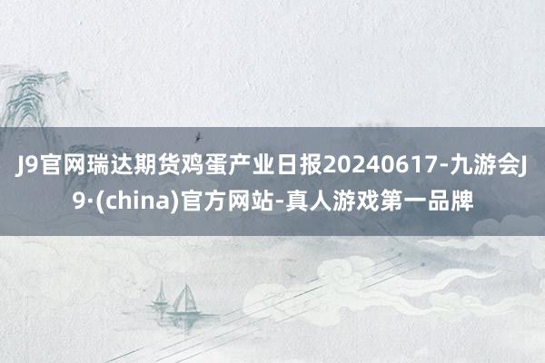 J9官网瑞达期货鸡蛋产业日报20240617-九游会J9·(china)官方网站-真人游戏第一品牌