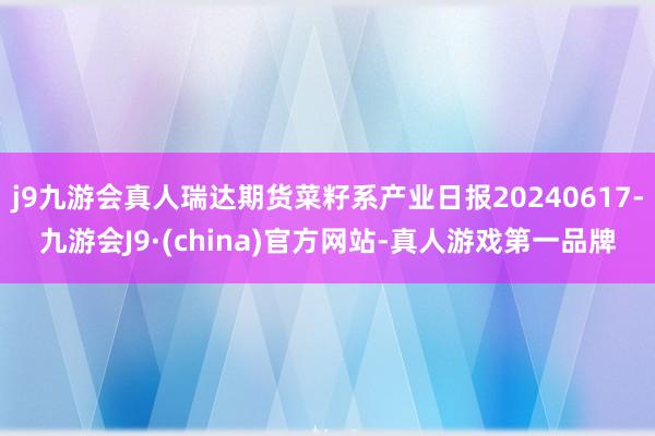 j9九游会真人瑞达期货菜籽系产业日报20240617-九游会J9·(china)官方网站-真人游戏第一品牌