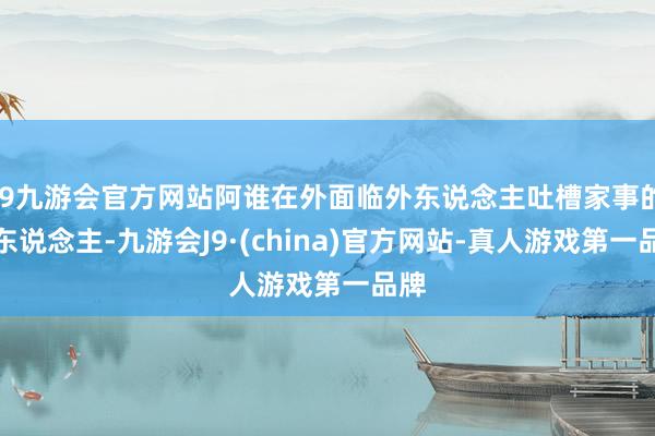 j9九游会官方网站阿谁在外面临外东说念主吐槽家事的女东说念主-九游会J9·(china)官方网站-真人游戏第一品牌