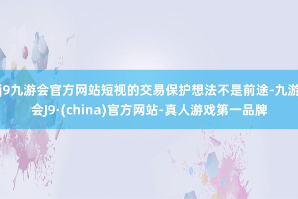 j9九游会官方网站短视的交易保护想法不是前途-九游会J9·(china)官方网站-真人游戏第一品牌