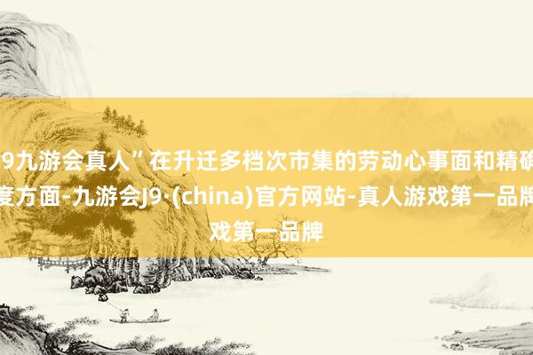 j9九游会真人”在升迁多档次市集的劳动心事面和精确度方面-九游会J9·(china)官方网站-真人游戏第一品牌