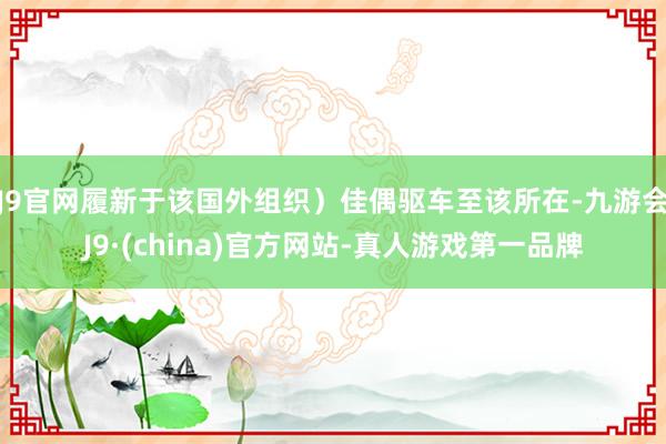 J9官网履新于该国外组织）佳偶驱车至该所在-九游会J9·(china)官方网站-真人游戏第一品牌