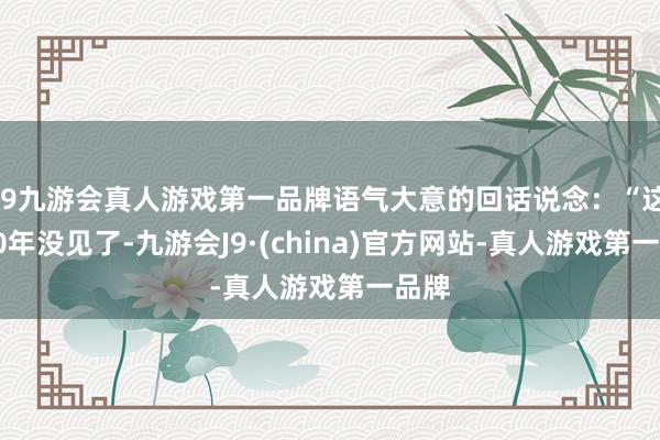 j9九游会真人游戏第一品牌语气大意的回话说念：“这都20年没见了-九游会J9·(china)官方网站-真人游戏第一品牌