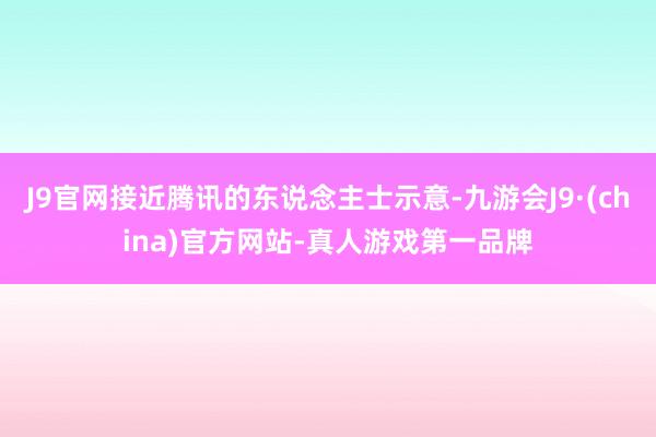 J9官网接近腾讯的东说念主士示意-九游会J9·(china)官方网站-真人游戏第一品牌