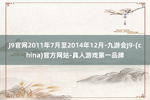 J9官网2011年7月至2014年12月-九游会J9·(china)官方网站-真人游戏第一品牌