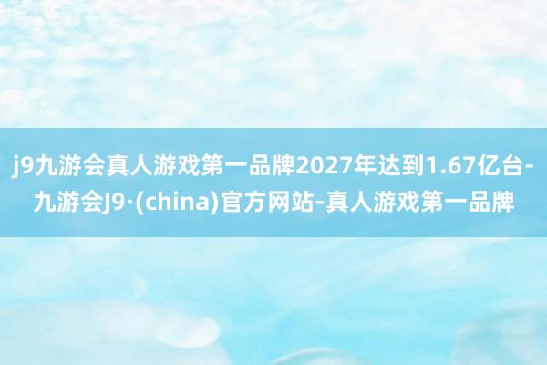 j9九游会真人游戏第一品牌2027年达到1.67亿台-九游会J9·(china)官方网站-真人游戏第一品牌