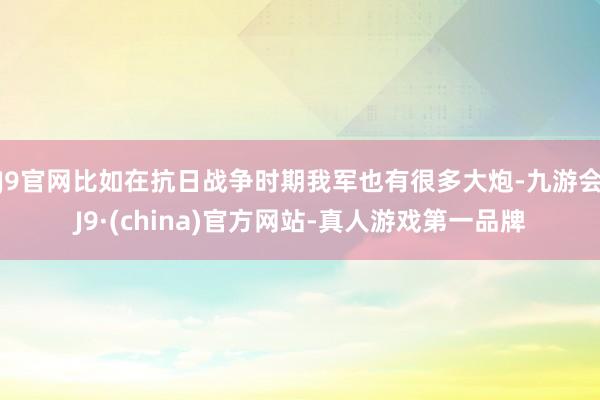 J9官网比如在抗日战争时期我军也有很多大炮-九游会J9·(china)官方网站-真人游戏第一品牌