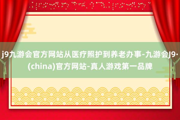 j9九游会官方网站从医疗照护到养老办事-九游会J9·(china)官方网站-真人游戏第一品牌