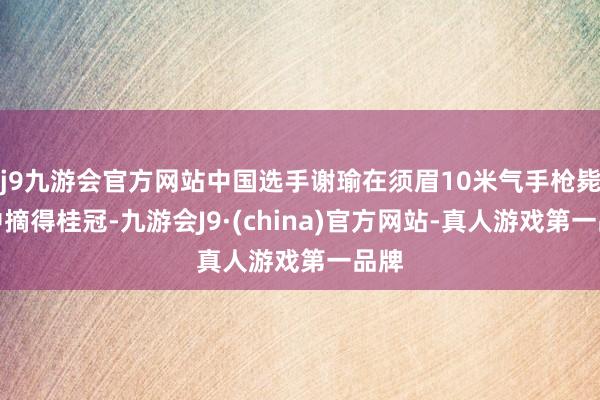 j9九游会官方网站中国选手谢瑜在须眉10米气手枪毙赛中摘得桂冠-九游会J9·(china)官方网站-真人游戏第一品牌