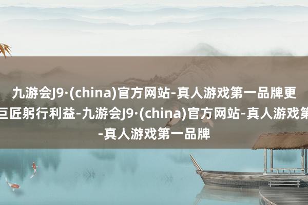 九游会J9·(china)官方网站-真人游戏第一品牌更好珍藏巨匠躬行利益-九游会J9·(china)官方网站-真人游戏第一品牌