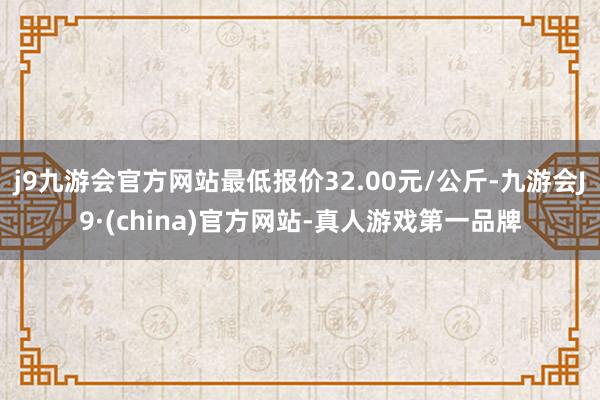 j9九游会官方网站最低报价32.00元/公斤-九游会J9·(china)官方网站-真人游戏第一品牌