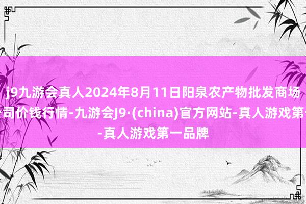 j9九游会真人2024年8月11日阳泉农产物批发商场有限公司价钱行情-九游会J9·(china)官方网站-真人游戏第一品牌