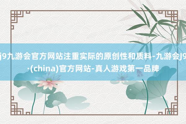 j9九游会官方网站注重实际的原创性和质料-九游会J9·(china)官方网站-真人游戏第一品牌