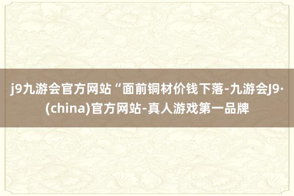 j9九游会官方网站　　“面前铜材价钱下落-九游会J9·(china)官方网站-真人游戏第一品牌