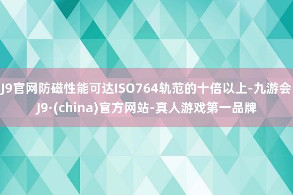 J9官网防磁性能可达ISO764轨范的十倍以上-九游会J9·(china)官方网站-真人游戏第一品牌