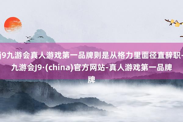 j9九游会真人游戏第一品牌则是从格力里面径直辞职-九游会J9·(china)官方网站-真人游戏第一品牌