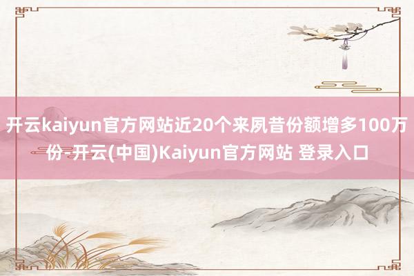 开云kaiyun官方网站近20个来夙昔份额增多100万份-开云(中国)Kaiyun官方网站 登录入口