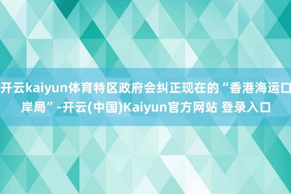 开云kaiyun体育特区政府会纠正现在的“香港海运口岸局”-开云(中国)Kaiyun官方网站 登录入口