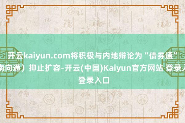 开云kaiyun.com将积极与内地辩论为“债券通”（南向通）抑止扩容-开云(中国)Kaiyun官方网站 登录入口