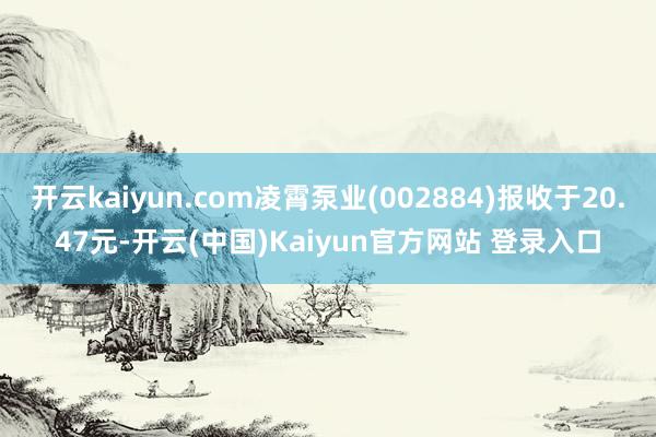 开云kaiyun.com凌霄泵业(002884)报收于20.47元-开云(中国)Kaiyun官方网站 登录入口