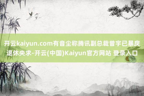 开云kaiyun.com有音尘称腾讯副总裁曾宇已暴戾退休央求-开云(中国)Kaiyun官方网站 登录入口