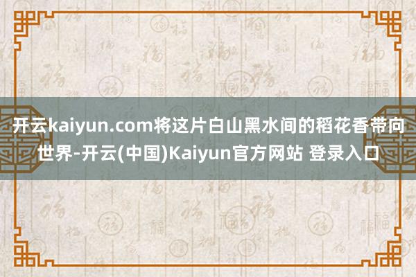 开云kaiyun.com将这片白山黑水间的稻花香带向世界-开云(中国)Kaiyun官方网站 登录入口