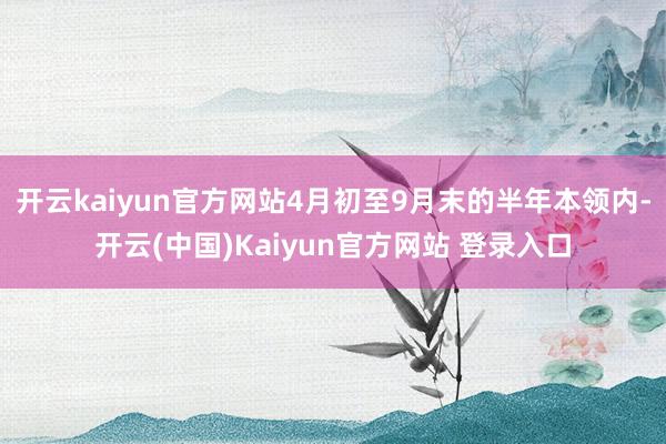 开云kaiyun官方网站4月初至9月末的半年本领内-开云(中国)Kaiyun官方网站 登录入口