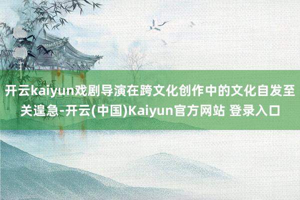 开云kaiyun戏剧导演在跨文化创作中的文化自发至关遑急-开云(中国)Kaiyun官方网站 登录入口