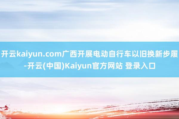 开云kaiyun.com广西开展电动自行车以旧换新步履-开云(中国)Kaiyun官方网站 登录入口