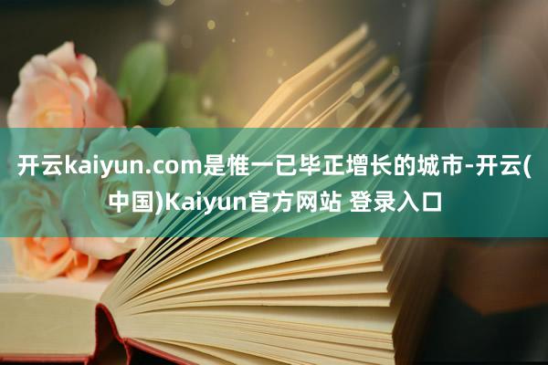 开云kaiyun.com是惟一已毕正增长的城市-开云(中国)Kaiyun官方网站 登录入口