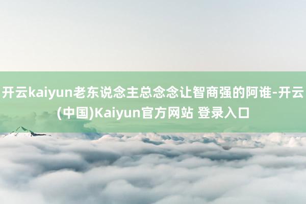 开云kaiyun老东说念主总念念让智商强的阿谁-开云(中国)Kaiyun官方网站 登录入口