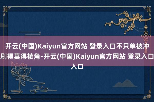 开云(中国)Kaiyun官方网站 登录入口不只单被冲刷得莫得棱角-开云(中国)Kaiyun官方网站 登录入口