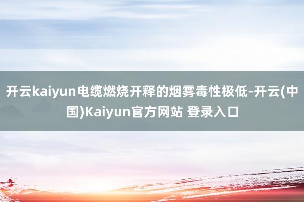 开云kaiyun电缆燃烧开释的烟雾毒性极低-开云(中国)Kaiyun官方网站 登录入口