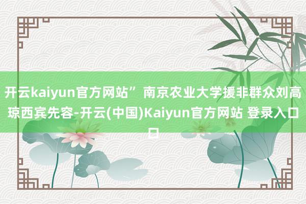 开云kaiyun官方网站” 南京农业大学援非群众刘高琼西宾先容-开云(中国)Kaiyun官方网站 登录入口