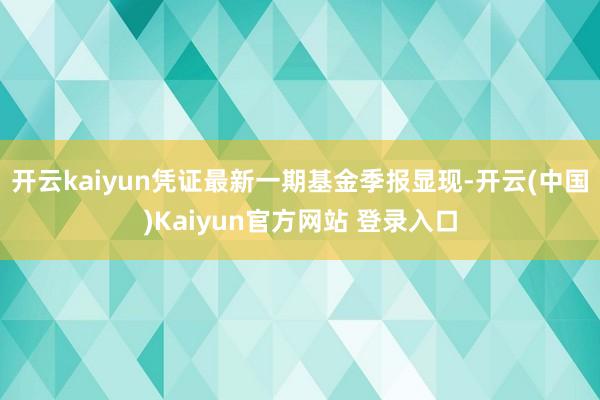 开云kaiyun凭证最新一期基金季报显现-开云(中国)Kaiyun官方网站 登录入口