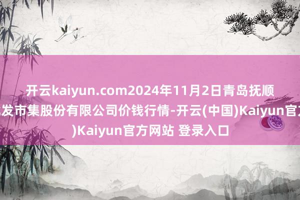 开云kaiyun.com2024年11月2日青岛抚顺道蔬菜副食物批发市集股份有限公司价钱行情-开云(中国)Kaiyun官方网站 登录入口