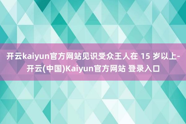 开云kaiyun官方网站见识受众王人在 15 岁以上-开云(中国)Kaiyun官方网站 登录入口