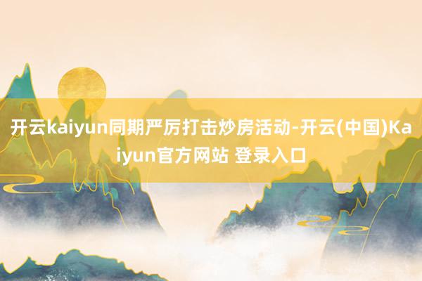 开云kaiyun同期严厉打击炒房活动-开云(中国)Kaiyun官方网站 登录入口