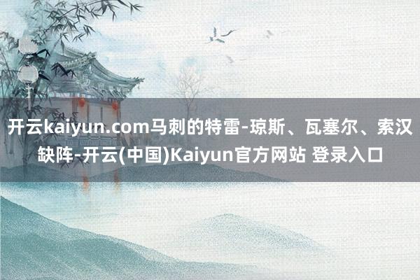 开云kaiyun.com马刺的特雷-琼斯、瓦塞尔、索汉缺阵-开云(中国)Kaiyun官方网站 登录入口