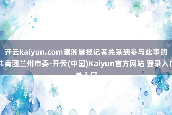 开云kaiyun.com潇湘晨报记者关系到参与此事的共青团兰州市委-开云(中国)Kaiyun官方网站 登录入口