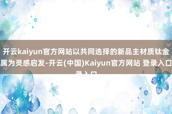 开云kaiyun官方网站以共同选择的新品主材质钛金属为灵感启发-开云(中国)Kaiyun官方网站 登录入口