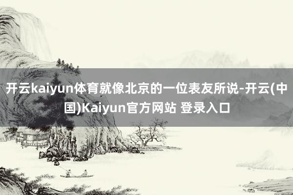 开云kaiyun体育就像北京的一位表友所说-开云(中国)Kaiyun官方网站 登录入口