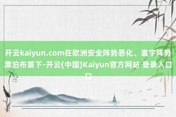 开云kaiyun.com在欧洲安全阵势恶化、寰宇阵势漂泊布景下-开云(中国)Kaiyun官方网站 登录入口