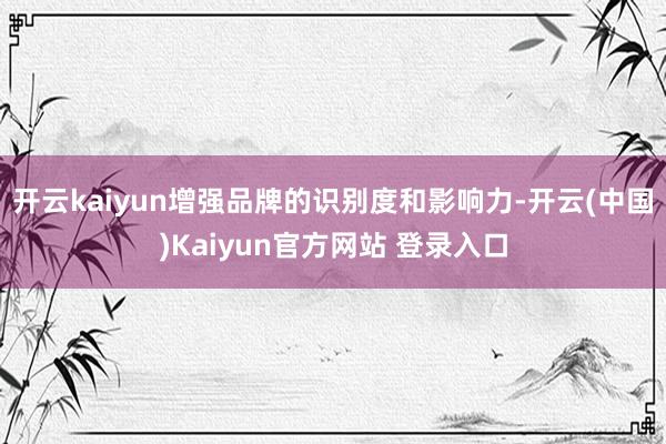 开云kaiyun增强品牌的识别度和影响力-开云(中国)Kaiyun官方网站 登录入口