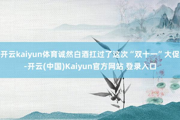 开云kaiyun体育诚然白酒扛过了这次“双十一”大促-开云(中国)Kaiyun官方网站 登录入口