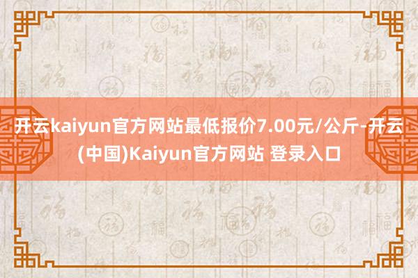 开云kaiyun官方网站最低报价7.00元/公斤-开云(中国)Kaiyun官方网站 登录入口