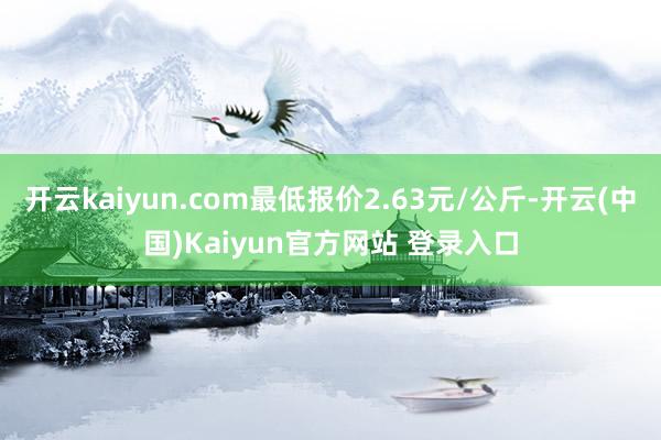 开云kaiyun.com最低报价2.63元/公斤-开云(中国)Kaiyun官方网站 登录入口