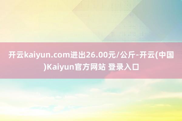 开云kaiyun.com进出26.00元/公斤-开云(中国)Kaiyun官方网站 登录入口