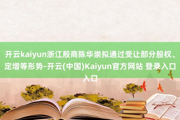 开云kaiyun浙江殷商陈华崇拟通过受让部分股权、定增等形势-开云(中国)Kaiyun官方网站 登录入口